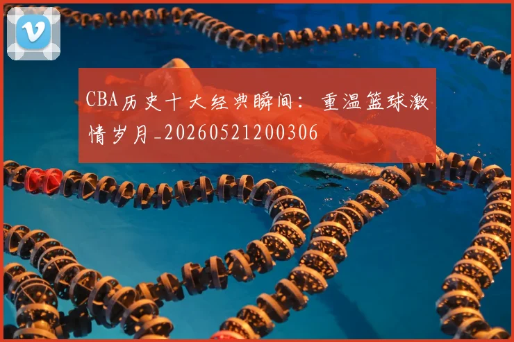 CBA历史十大经典瞬间:重温篮球激情岁月_20260521200306