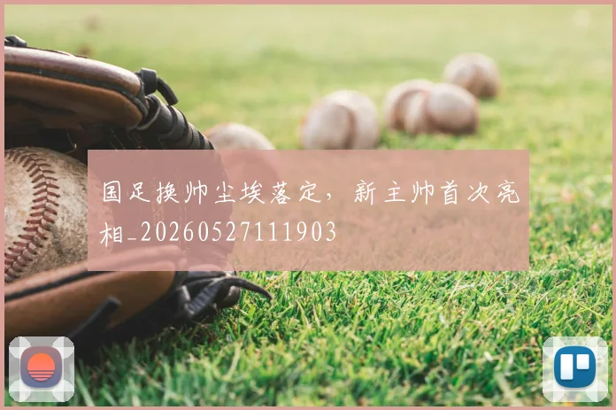 国足换帅尘埃落定，新主帅首次亮相_20260527111903