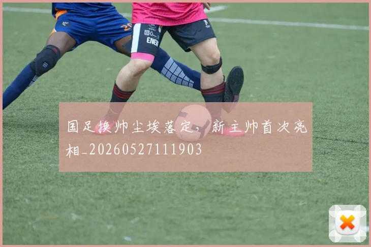 国足换帅尘埃落定，新主帅首次亮相_20260527111903