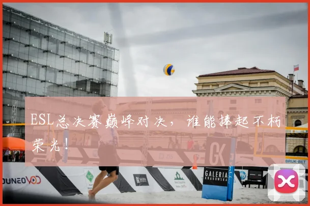 ESL总决赛巅峰对决,谁能捧起不朽荣光!