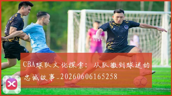 CBA球队文化探索:从队徽到球迷的忠诚故事_20260606165258