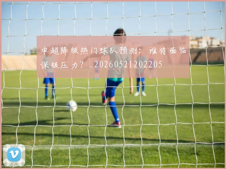 中超降级热门球队预测：谁将面临保级压力？_20260521202205
